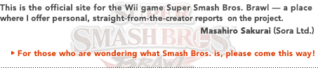 This is the official site for the Wii game Super Smash Bros. Brawl — a place where I offer personal, straight-from-the-creator reports on the project.   Masahiro Sakurai (Sora Ltd.)
