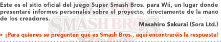 Este es el sitio oficial del juego Super Smash Bros. para Wii, un lugar donde presentaré informes personales sobre el proyecto, directamente de la mano de los creadores.  Masahiro Sakurai (Sora, Ltd.)