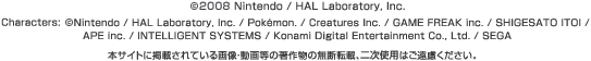 ©2008 Nintendo / HAL Laboratory, Inc.  Characters: ©Nintendo / HAL Laboratory, Inc. / Pokémon / Creatures Inc. /GAME FREAK inc. / SHIGESATO ITOI / APE inc. / INTELLIGENT SYSTEMS / Konami Digital Entertainment Co., Ltd. / SEGA  {TCgɌfڂĂ摜E擙̒앨̖f]ځA񎟎gp͂B