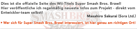 Dies ist die offizielle Seite des Wii-Titels Super Smash Bros. Brawl! Hier veröffentliche ich regelmäßig neueste Infos zum Projekt - direkt vom Entwickler-team selbst!  Masahiro Sakurai (Sora, Ltd.)