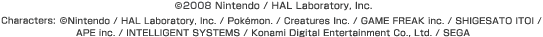 (c)2008 Nintendo / HAL Laboratory, Inc.  Characters: (c)Nintendo / HAL Laboratory, Inc. / Pokéon. / Creatures Inc. / GAME FREAK inc. / SHIGESATO ITOI / APE inc. / INTELLIGENT SYSTEMS / Konami Digital Entertainment Co., Ltd. / SEGA