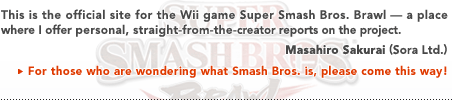 This is the official site for the Wii game Super Smash Bros. Brawl — a place where I offer personal, straight-from-the creator reports on the project.   Masahiro Sakurai (Sora, Ltd.)