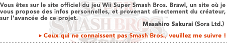 Vous êtes sur le site officiel du jeu Wii Super Smash Bros. Brawl, un site où je vous propose des infos personnelles, et provenant directement du créateur, sur l'avancée de ce projet.   Masahiro Sakurai (Sora, Ltd.)