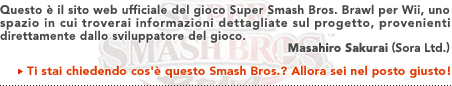 Questo è il sito web ufficiale del gioco Super Smash Bros. Brawl per Wii, uno spazio in cui troverai informazioni dettagliate sul progetto, provenienti direttamente dallo sviluppatore del gioco.   Masahiro Sakurai (Sora, Ltd.)