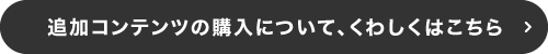 追加コンテンツの購入について、くわしくはこちら