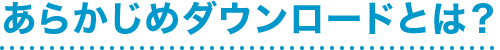 あらかじめダウンロードとは？