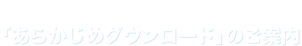 「あらかじめダウンロード」のご案内