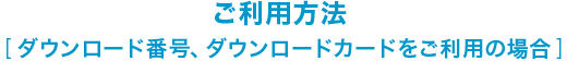 ご利用方法  [ ダウンロード番号、ダウンロードカードをご利用の場合 ]