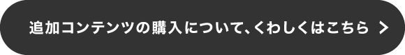 追加コンテンツの購入について、くわしくはこちら